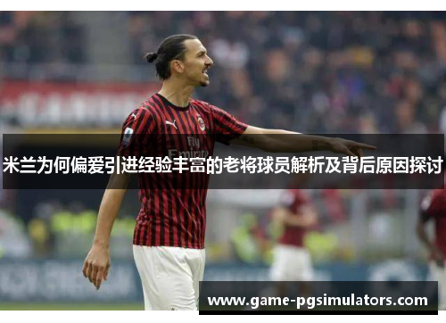 米兰为何偏爱引进经验丰富的老将球员解析及背后原因探讨