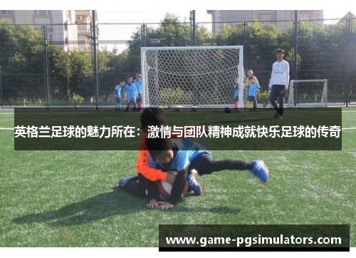 英格兰足球的魅力所在：激情与团队精神成就快乐足球的传奇