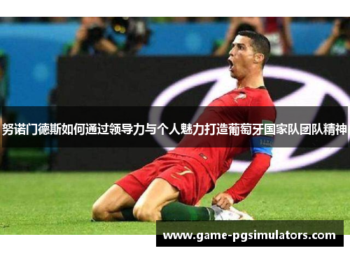 努诺门德斯如何通过领导力与个人魅力打造葡萄牙国家队团队精神