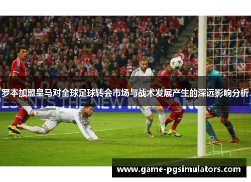 罗本加盟皇马对全球足球转会市场与战术发展产生的深远影响分析 罗本加盟皇马对全球足球转会市场与战术发展产生的深远影响分析