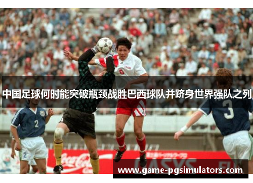 中国足球何时能突破瓶颈战胜巴西球队并跻身世界强队之列