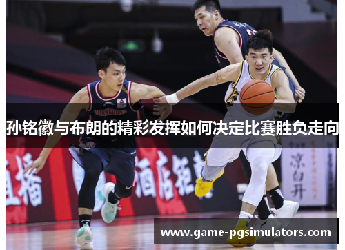 孙铭徽与布朗的精彩发挥如何决定比赛胜负走向