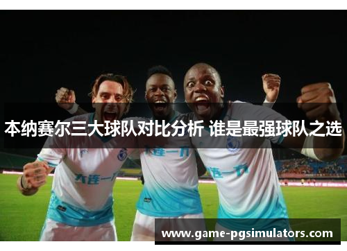 本纳赛尔三大球队对比分析 谁是最强球队之选